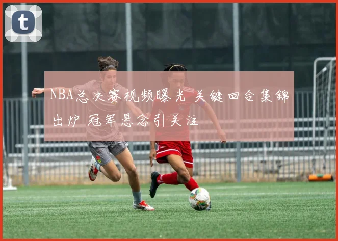 NBA总决赛视频曝光 关键回合集锦出炉 冠军悬念引关注