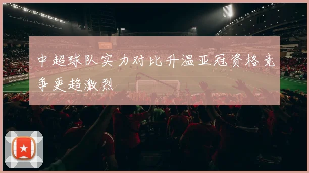 中超球队实力对比升温亚冠资格竞争更趋激烈