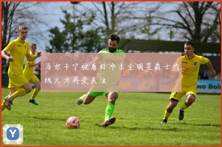 马尔卡宁被看好冲击全明星爵士内线火力再受关注