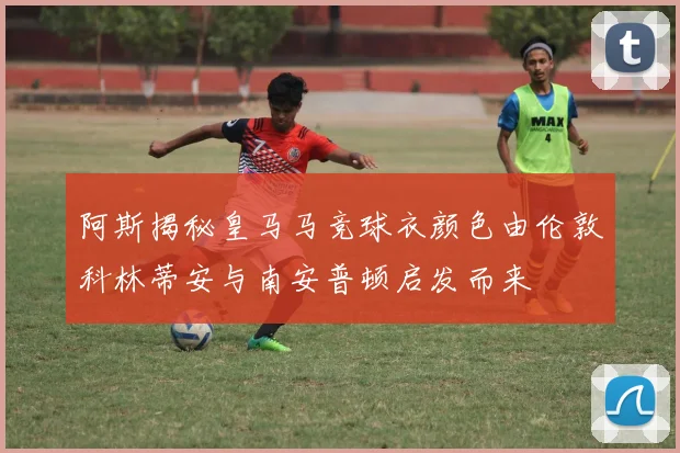 阿斯揭秘皇马马竞球衣颜色由伦敦科林蒂安与南安普顿启发而来