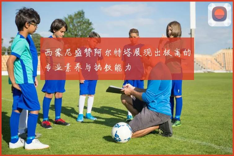 西蒙尼盛赞阿尔特塔展现出极高的专业素养与执教能力