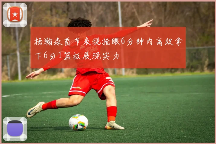 杨瀚森首节表现抢眼6分钟内高效拿下6分1篮板展现实力