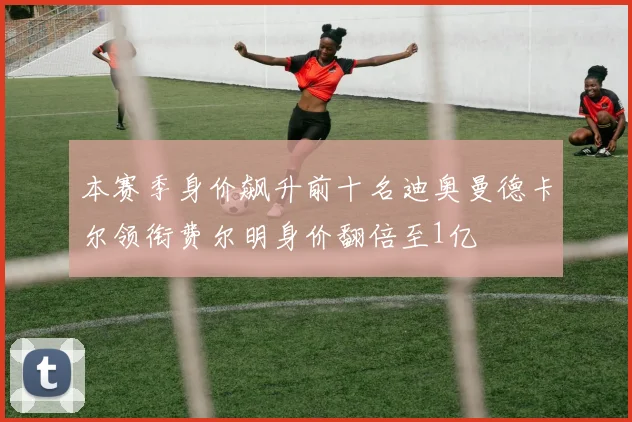 本赛季身价飙升前十名迪奥曼德卡尔领衔费尔明身价翻倍至1亿