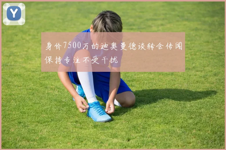 身价7500万的迪奥曼德谈转会传闻保持专注不受干扰