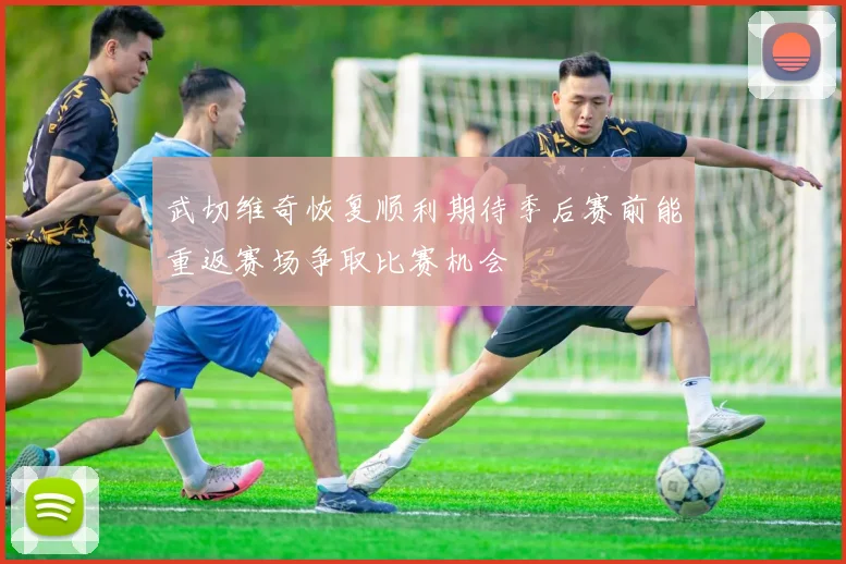 武切维奇恢复顺利期待季后赛前能重返赛场争取比赛机会
