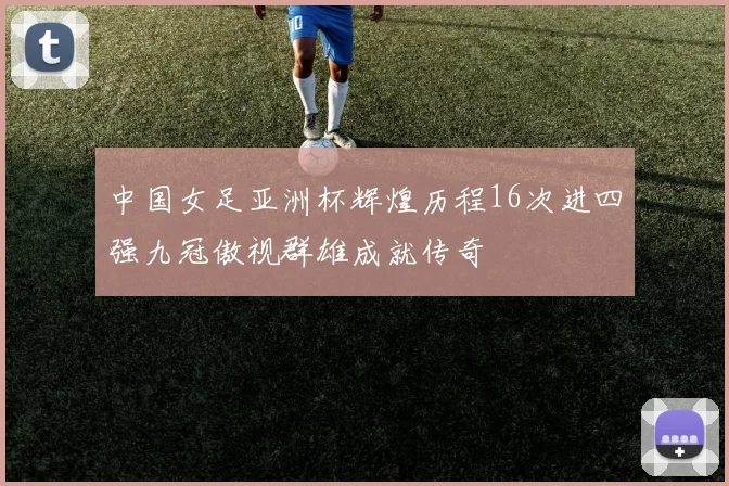 中国女足亚洲杯辉煌历程16次进四强九冠傲视群雄成就传奇