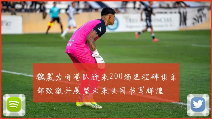 魏震为海港队迎来200场里程碑俱乐部致敬并展望未来共同书写辉煌