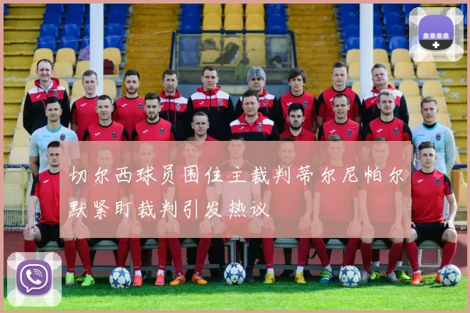 切尔西球员围住主裁判蒂尔尼帕尔默紧盯裁判引发热议