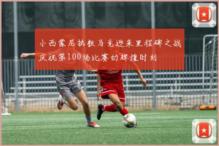 小西蒙尼执教马竞迎来里程碑之战庆祝第100场比赛的辉煌时刻