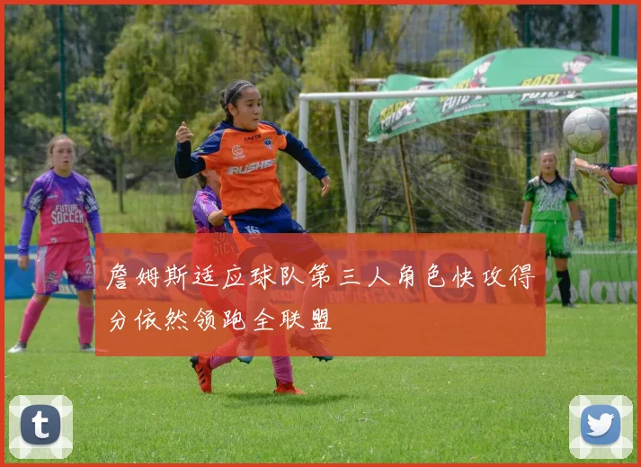 詹姆斯适应球队第三人角色快攻得分依然领跑全联盟