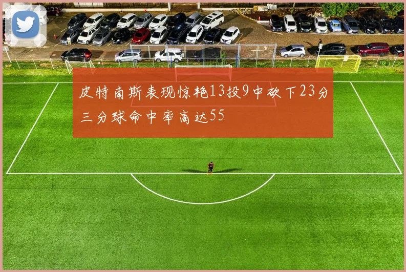 皮特南斯表现惊艳13投9中砍下23分三分球命中率高达55