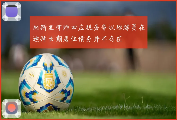 纳斯里律师回应税务争议称球员在迪拜长期居住债务并不存在