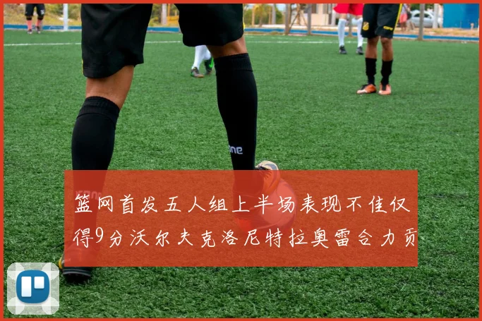 篮网首发五人组上半场表现不佳仅得9分沃尔夫克洛尼特拉奥雷合力贡献9分
